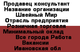 Продавец-консультант › Название организации ­ Швейный Мир › Отрасль предприятия ­ Розничная торговля › Минимальный оклад ­ 30 000 - Все города Работа » Вакансии   . Ивановская обл.